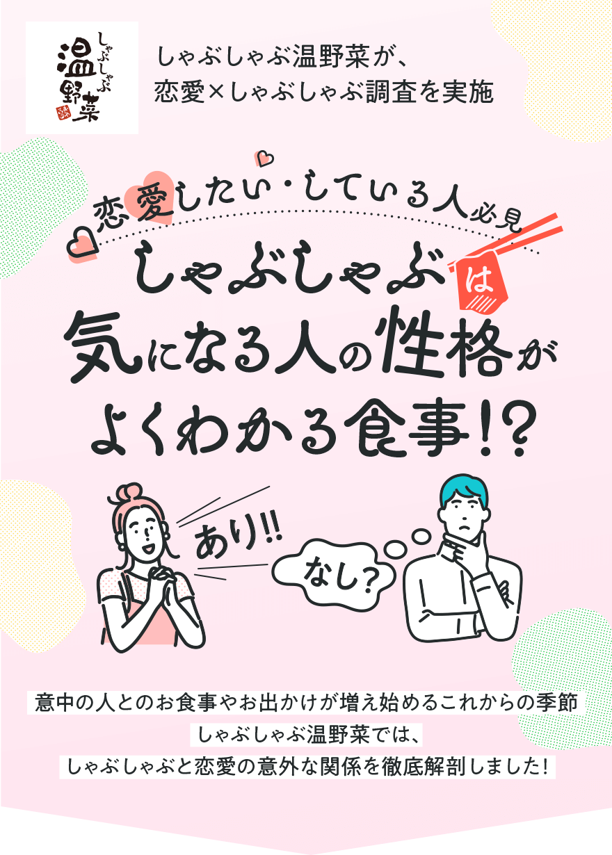 しゃぶしゃぶ温野菜が、恋愛×しゃぶしゃぶ調査を実施 恋愛したい・している人必見しゃぶしゃぶは気になる人の性格がよくわかる食事!?あり!!なし?意中の人とのお食事やお出かけが増え始めるこれからの季節 しゃぶしゃぶ温野菜では、しゃぶしゃぶと恋愛の意外な関係を徹底解剖しました!