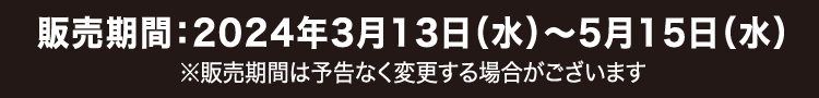 販売期間：2024年3月13日（水）～ 5月15日（水）※販売期間は予告なく変更する場合がございます