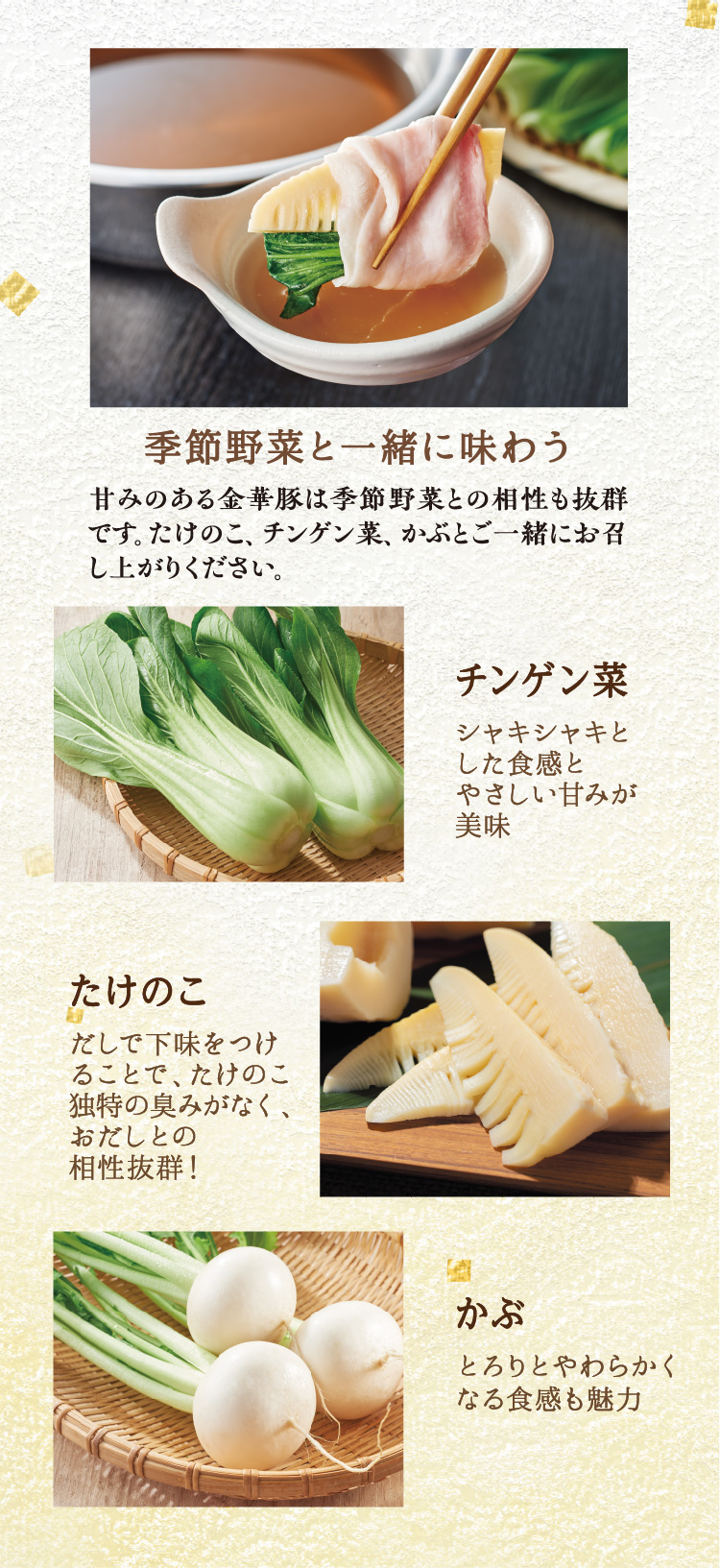 甘みのある金華豚は季節野菜との相性も抜群です。たけのこ、チンゲン菜、かぶとご一緒にお召し上がりください。