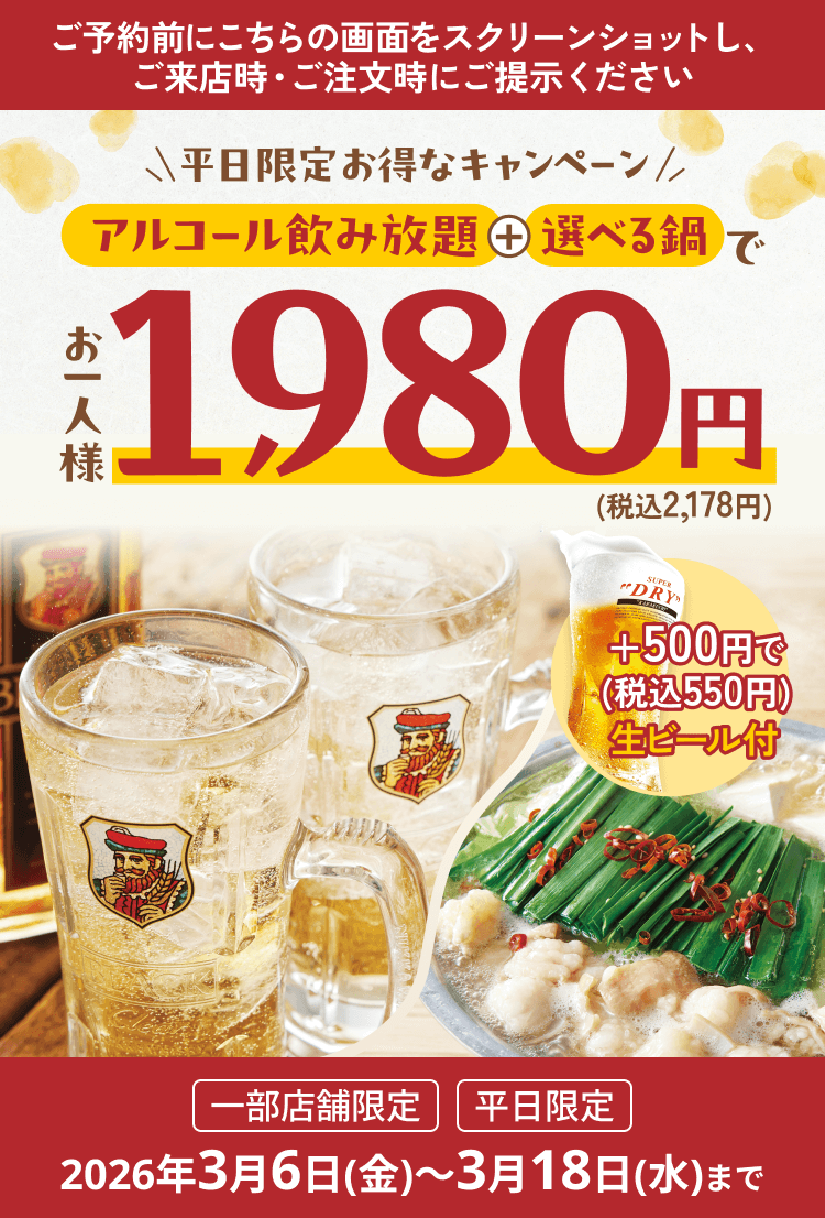 ご予約前にこちらの画面をスクリーンショットし、ご来店時・ご注文時にご提示ください 平日限定お得なキャンペーン アルコール飲み放題＋選べる鍋でお一人様1,980円(税込2,178円) ＋500円で(税込550円)生ビール付 一部店舗限定、平日限定、2026年3月6日(金)～3月18日(水)まで