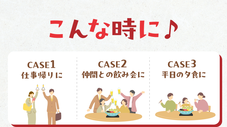 こんな時に♪CASE1 仕事帰りに、CASE2 仲間との飲み会に、CASE3 平日の夕食に