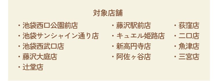 [対象店舗]・池袋西口公園前店・池袋サンシャイン通り店・池袋西武口店・藤沢大庭店・辻堂店・藤沢駅前店・キュエル姫路店・新高円寺店・阿佐ヶ谷店・荻窪店・二口店・魚津店・三宮店
