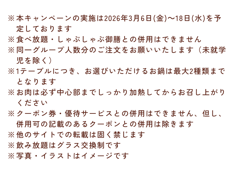 ※本キャンペーンの実施は2026年3月6日(金)～18日(水)を予定しております※食べ放題・しゃぶしゃぶ御膳との併用はできません※同一グループ人数分のご注文をお願いいたします(未就学児を除く)※1テーブルにつき、お選びいただけるお鍋は最大2種類までとなります※お肉は必ず中心部までしっかり加熱してからお召し上がりください※クーポン券・優待サービスとの併用はできません、但し、併用可の記載のあるクーポンとの併用は除きます※他のサイトでの転載は固く禁じます※飲み放題はグラス交換制です※写真・イラストはイメージです