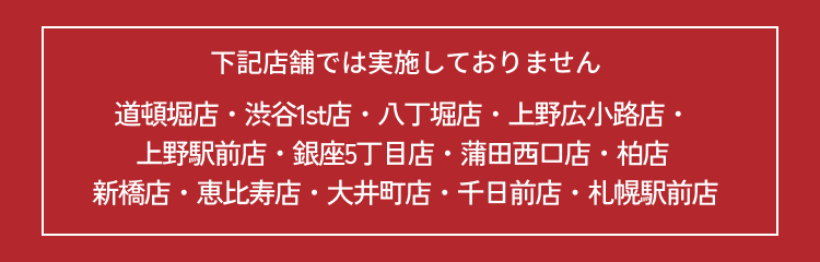 下記店舗では実施しておりません 道頓堀店・渋谷1st店・八丁堀店・上野広小路店・上野駅前店・銀座5丁目店・蒲田西口店・柏店・新橋店・恵比寿店・大井町店・千日前店・札幌駅前店