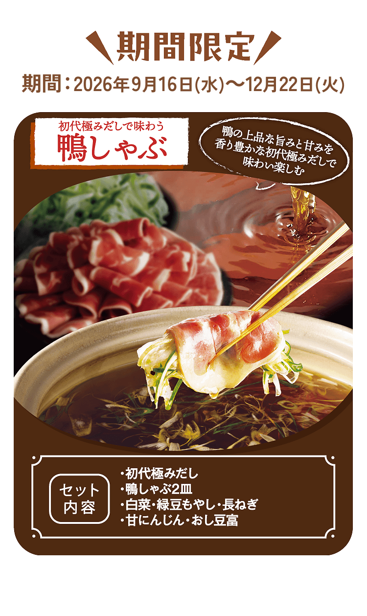 期間限定 期間:2026年9月16日（水）～12月22日（火）初代極みだしで味わう鴨しゃぶ 鴨の上品な旨みと甘みを香り豊かな初代極みだしで味わい楽しむ [セット内容]・初代極みだし・鴨しゃぶ2皿・白菜・緑豆もやし・長ねぎ・甘にんじん・おし豆富