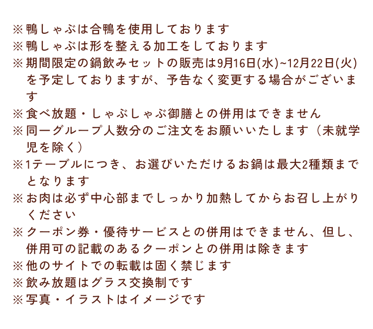 ※鴨しゃぶは合鴨を使用しております ※鴨しゃぶは形を整える加工をしております ※期間限定の鍋飲みセットの販売は9月16日(水)~12月22日(火)を予定しておりますが、予告なく変更する場合がございます ※食べ放題・しゃぶしゃぶ御膳との併用はできません ※同一グループ人数分のご注文をお願いいたします（未就学児を除く） ※1テーブルにつき、お選びいただけるお鍋は最大2種類までとなります ※お肉は必ず中心部までしっかり加熱してからお召し上がりください ※クーポン券・優待サービスとの併用はできません、但し、併用可の記載のあるクーポンとの併用は除きます ※他のサイトでの転載は固く禁じます ※飲み放題はグラス交換制です ※写真・イラストはイメージです
