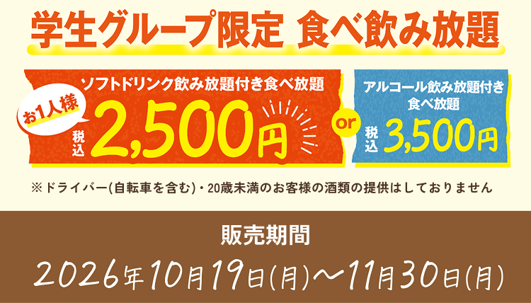 学生グループ限定 食べ飲み放題 ソフトドリンク飲み放題付き食べ放題 お1人様 税込2,500円 or アルコール飲み放題付き食べ放題 税込3,500円 ※ドライバー(自転車を含む)・20歳未満のお客様の酒類の提供はしておりません 販売期間 2026年10月19日(月)〜11月30日(月)