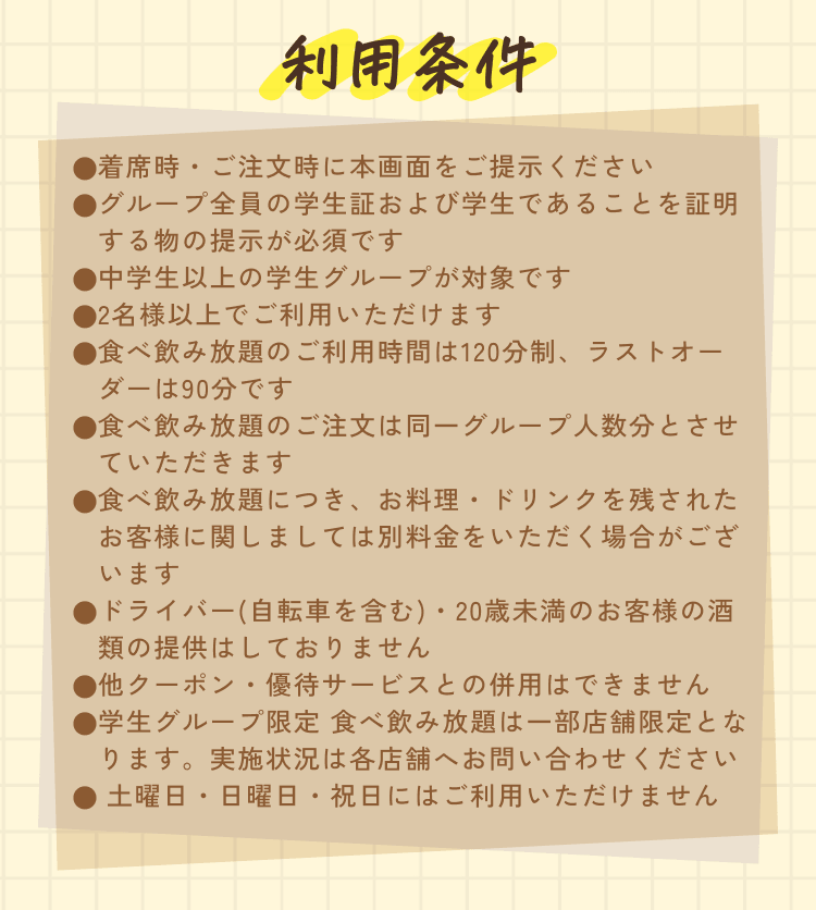利用条件 ●着席時・ご注文時に本画面をご提示ください ●グループ全員の学生証および学生であることを証明する物の提示が必須です ●中学生以上の学生グループが対象です ●2名様以上でご利用いただけます ●食べ飲み放題のご利用時間は120分制、ラストオーダーは90分です ●食べ飲み放題のご注文は同一グループ人数分とさせていただきます ●食べ飲み放題につき、お料理・ドリンクを残されたお客様に関しましては別料金をいただく場合がございます ●ドライバー(自転車を含む)・20歳未満のお客様の酒類の提供はしておりません ●他クーポン・優待サービスとの併用はできません ●学生グループ限定 食べ飲み放題は一部店舗限定となります。実施状況は各店舗へお問い合わせください ●土曜日・日曜日・祝日にはご利用いただけません