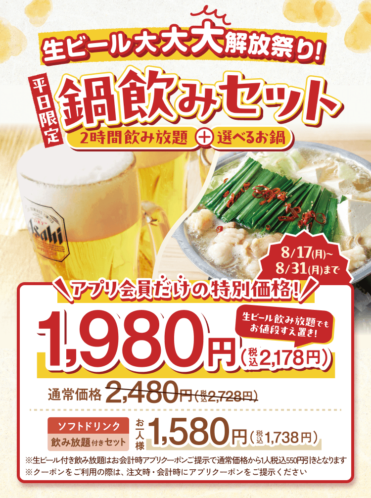 生ビール大大大解放祭り! 平日限定 鍋飲みセット 2時間飲み放題+選べるお鍋 8/17(月)～8/31(月)まで アプリ会員だけの特別価格! 1,980円(税込2,178円) 生ビール飲み放題でもお値段すえ置き! 通常価格2,480円(税込2,728円) ソフトドリンク飲み放題付きセット お一人様1,580円(税込1,738円) ※生ビール付き飲み放題はお会計時アプリクーポンご提示で通常価格から1人税込550円引きとなります ※クーポンをご利用の際は、注文時・会計時にアプリクーポンをご提示ください