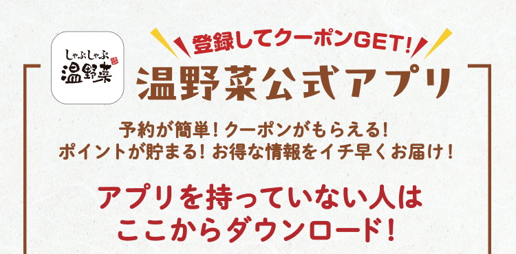 登録してクーポンGET! 温野菜公式アプリ 予約が簡単!クーポンがもらえる!ポイントが貯まる!お得な情報をイチ早くお届け! アプリを持っていない人はここからダウンロード!