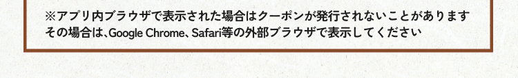 ※アプリ内ブラウザで表示された場合はクーポンが発行されないことがあります その場合は、Google Chrome、Safari等の外部ブラウザで表示してください