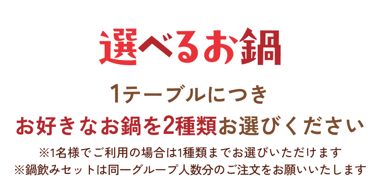 選べるお鍋 1テーブルにつきお好きなお鍋を2種類お選びください ※1名様でご利用の場合は1種類までお選びいただけます ※鍋飲みセットは同一グループ人数分のご注文をお願いいたします