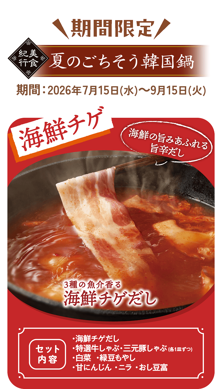 期間限定 美食紀行 夏のごちそう韓国鍋 期間:2026年7月15日(水)～9月15日(火) 海鮮チゲ 海鮮の旨みあふれる旨辛だし 3種の魚介香る海鮮チゲだし [セット内容]・海鮮チゲだし・特選牛しゃぶ・三元豚しゃぶ(各1皿ずつ)・白菜・緑豆もやし・甘にんじん・ニラ・おし豆富