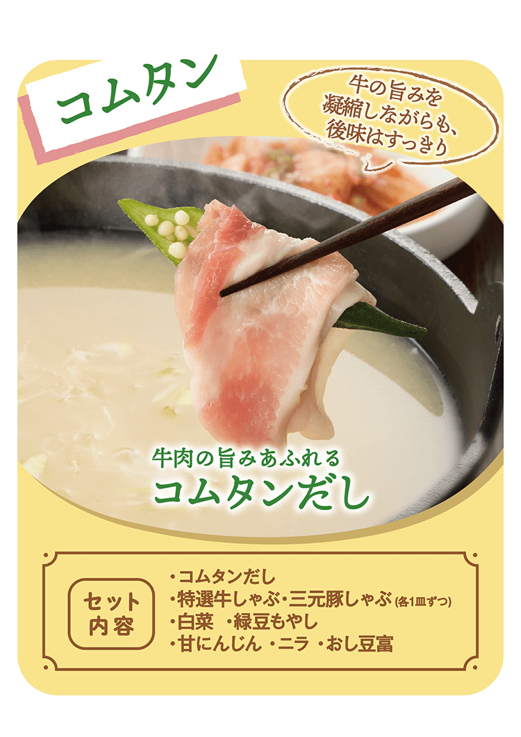 コムタン 牛の旨みを凝縮しながらも、後味はすっきり 牛肉の旨みあふれるコムタンだし [セット内容]・コムタンだし・特選牛しゃぶ・三元豚しゃぶ(各1皿ずつ)・白菜・緑豆もやし・甘にんじん・ニラ・おし豆富