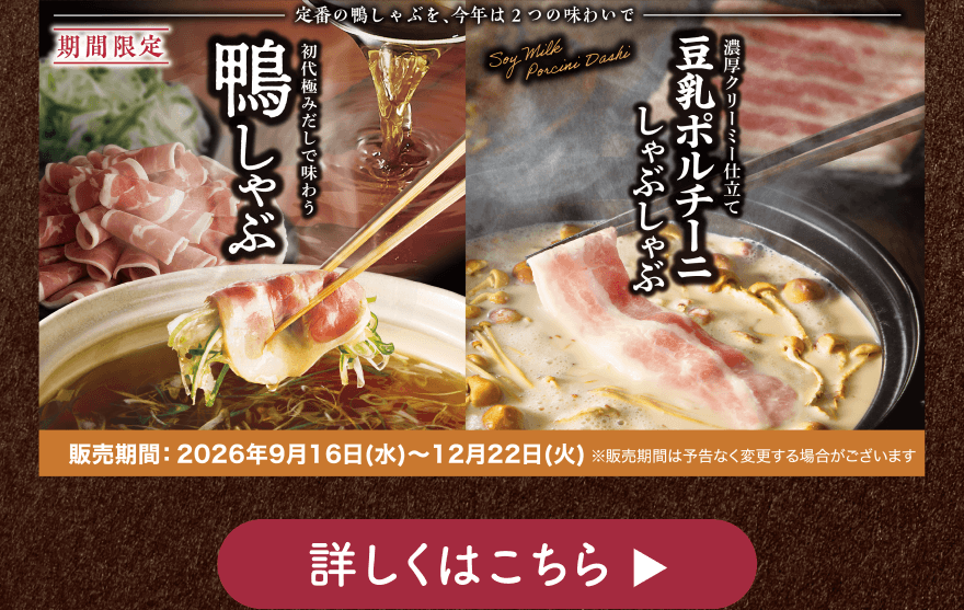 【期間限定】定番の鴨しゃぶを、今年は2つの味わいで 初代極みだしで味わう鴨しゃぶ 濃厚クリーミー仕立て豆乳ポルチーニしゃぶしゃぶ 販売期間:2026年9月16日(水)~12月22日(火)※販売期間は予告なく変更する場合がございます 詳しくはこちら
