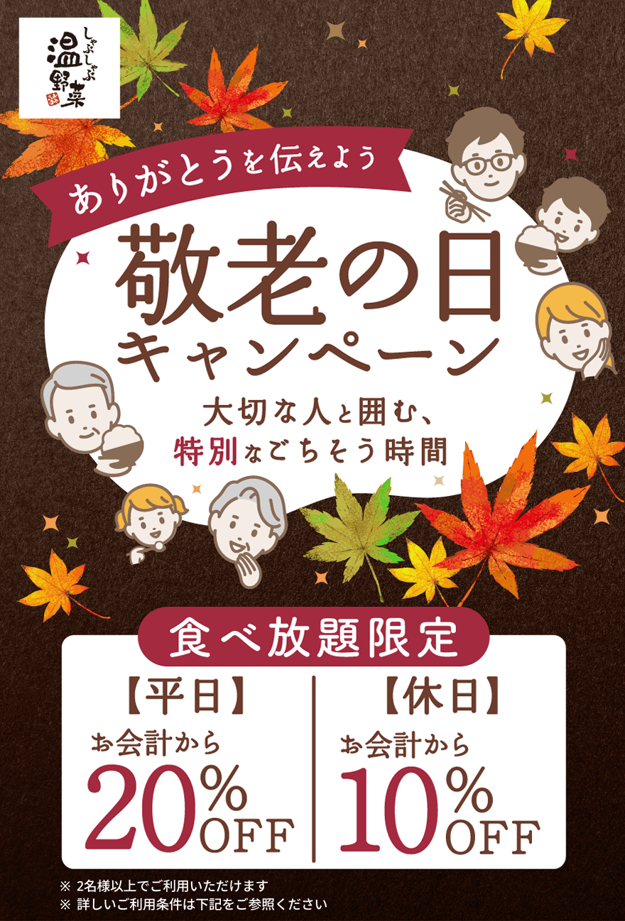 ありがとうを伝えよう 敬老の日キャンペーン 大切な人と囲む、特別なごちそう時間 食べ放題限定 【平日】お会計から20%OFF 【休日】お会計から10%OFF ※2名様以上でご利用いただけます ※詳しいご利用条件は下記をご参照ください