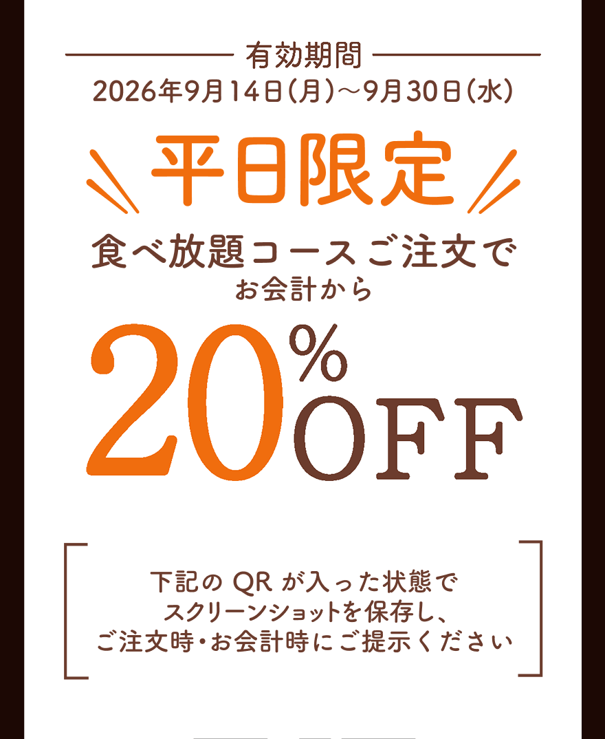 有効期間 2026年9月14日(月)～9月30日(水) 平日限定 食べ放題コースご注文でお会計から20%OFF 下記のQRが入った状態でスクリーンショットを保存し、ご注文時・お会計時にご提示ください