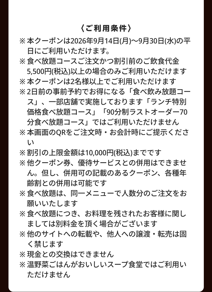 〈ご利用条件〉 ※本クーポンは2026年9月14日(月)～9月30日(水)の平日にご利用いただけます。 ※食べ放題コースご注文かつ割引前のご飲食代金5,500円(税込)以上の場合のみご利用いただけます ※本クーポンは2名様以上でご利用いただけます ※2日前の事前予約でお得になる「食べ飲み放題コース」、一部店舗で実施しております「ランチ特別価格食べ放題コース」「90分制ラストオーダー70分食べ放題コース」ではご利用いただけません ※本画面のQRをご注文時・お会計時にご提示ください ※割引の上限金額は10,000円(税込)までです ※他クーポン券、優待サービスとの併用はできません。但し、併用可の記載のあるクーポン、各種年齢割との併用は可能です ※食べ放題は、同一メニューで人数分のご注文をお願いいたします ※食べ放題につき、お料理を残されたお客様に関しましては別料金を頂く場合がございます ※他のサイトへの転載や、他人への譲渡・転売は固く禁じます ※現金との交換はできません ※温野菜ごはんがおいしいスープ食堂ではご利用いただけません
