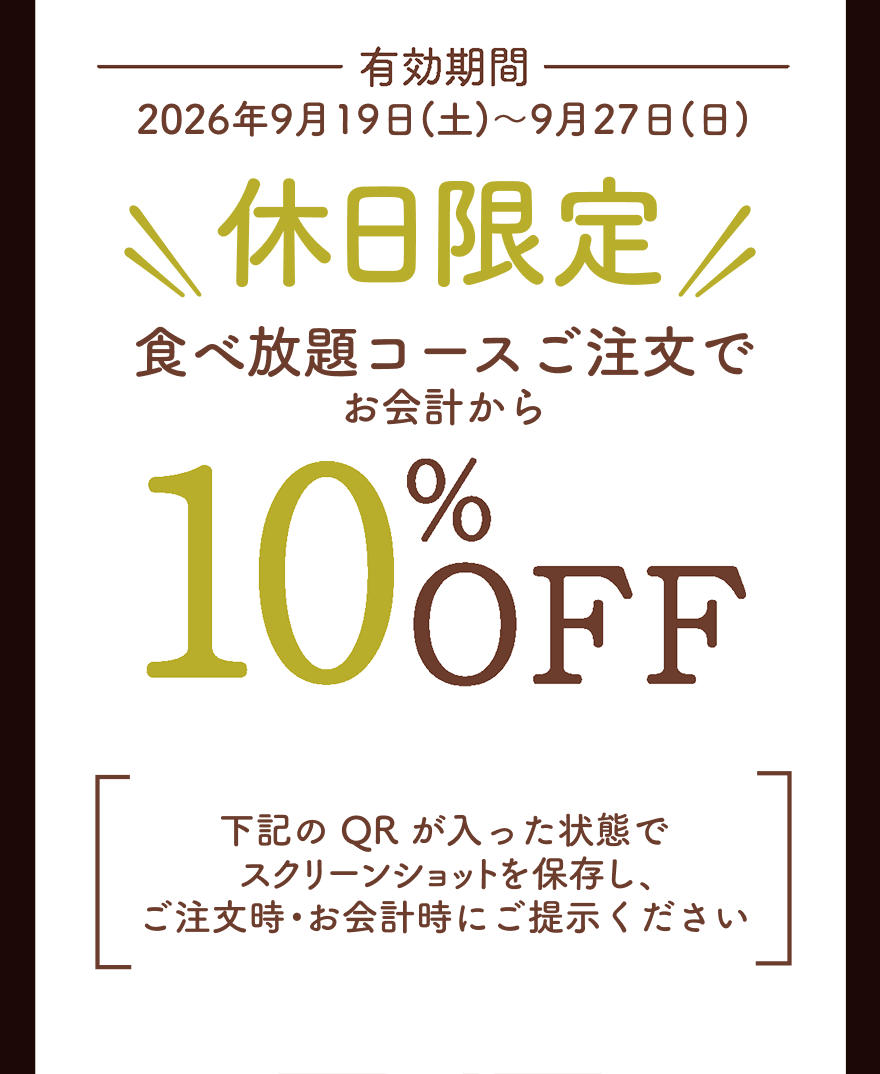 有効期間 2026年9月19日(土)～9月27日(日) 休日限定 食べ放題コースご注文でお会計から10%OFF 下記のQRが入った状態でスクリーンショットを保存し、ご注文時・お会計時にご提示ください