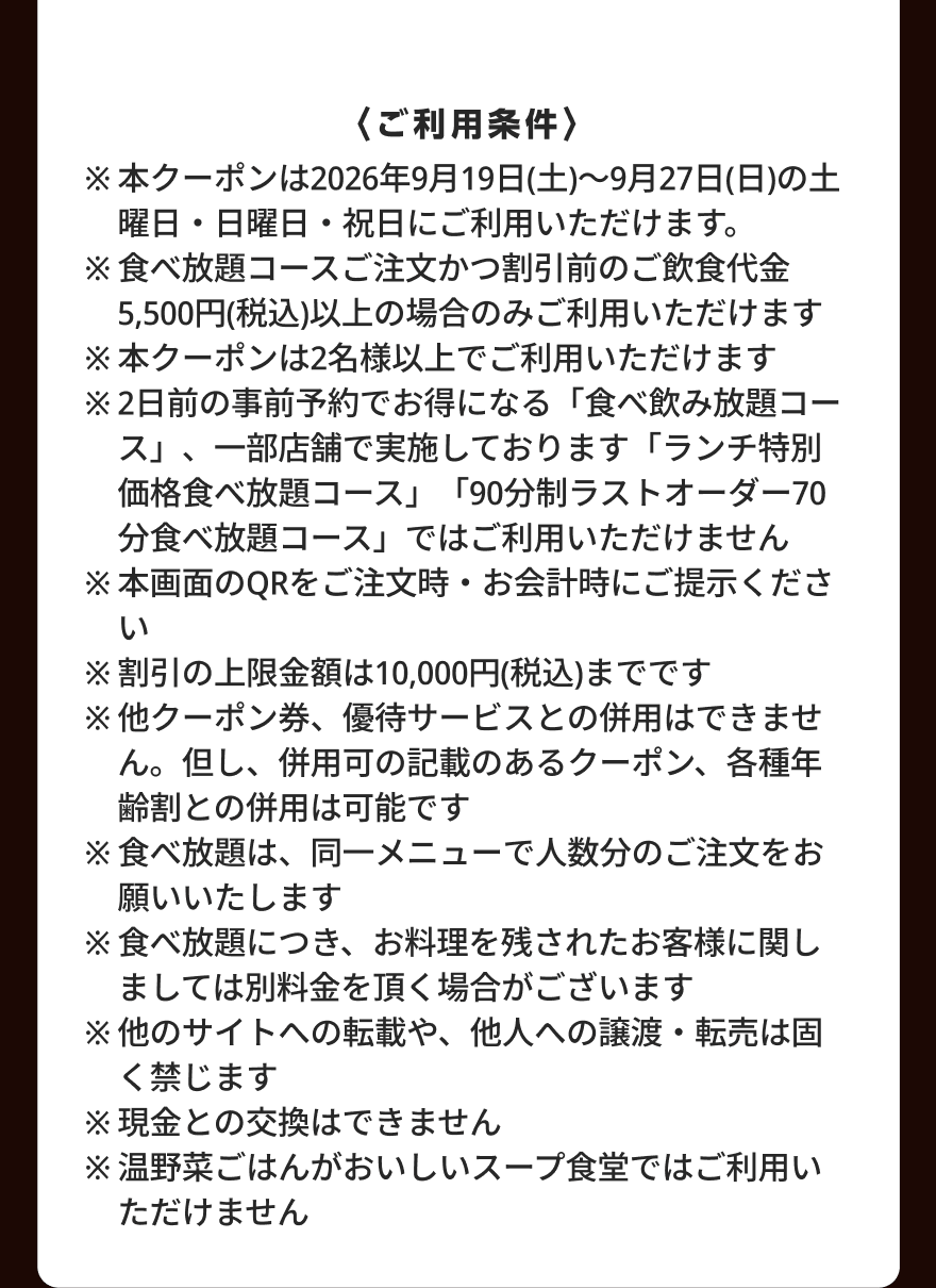 〈ご利用条件〉 ※本クーポンは2026年9月19日(土)～9月27日(日)の土曜日・日曜日・祝日にご利用いただけます。 ※食べ放題コースご注文かつ割引前のご飲食代金5,500円(税込)以上の場合のみご利用いただけます  ※本クーポンは2名様以上でご利用いただけます ※2日前の事前予約でお得になる「食べ飲み放題コース」、一部店舗で実施しております「ランチ特別価格食べ放題コース」「90分制ラストオーダー70分食べ放題コース」ではご利用いただけません ※本画面のQRをご注文時・お会計時にご提示ください ※割引の上限金額は10,000円(税込)までです ※他クーポン券、優待サービスとの併用はできません。但し、併用可の記載のあるクーポン、各種年齢割との併用は可能です ※食べ放題は、同一メニューで人数分のご注文をお願いいたします ※食べ放題につき、お料理を残されたお客様に関しましては別料金を頂く場合がございます ※他のサイトへの転載や、他人への譲渡・転売は固く禁じます ※現金との交換はできません ※温野菜ごはんがおいしいスープ食堂ではご利用いただけません