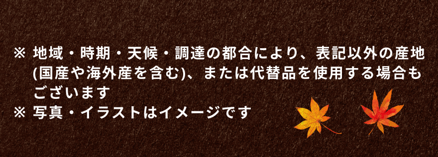 ※地域・時期・天候・調達の都合により、表記以外の産地(国産や海外産を含む)、または代替品を使用する場合もございます ※写真・イラストはイメージです
